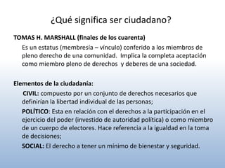 ¿Qué significa ser ciudadano?
TOMAS H. MARSHALL (finales de los cuarenta)
  Es un estatus (membresía – vínculo) conferido a los miembros de
  pleno derecho de una comunidad. Implica la completa aceptación
  como miembro pleno de derechos y deberes de una sociedad.

Elementos de la ciudadanía:
   CIVIL: compuesto por un conjunto de derechos necesarios que
   definirían la libertad individual de las personas;
   POLÍTICO: Esta en relación con el derechos a la participación en el
   ejercicio del poder (investido de autoridad política) o como miembro
   de un cuerpo de electores. Hace referencia a la igualdad en la toma
   de decisiones;
   SOCIAL: El derecho a tener un mínimo de bienestar y seguridad.
 