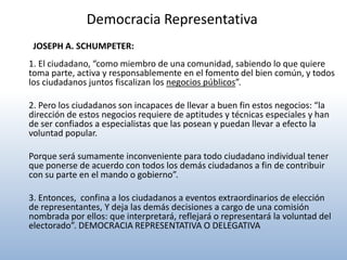 Democracia Representativa
 JOSEPH A. SCHUMPETER:
1. El ciudadano, “como miembro de una comunidad, sabiendo lo que quiere
toma parte, activa y responsablemente en el fomento del bien común, y todos
los ciudadanos juntos fiscalizan los negocios públicos”.

2. Pero los ciudadanos son incapaces de llevar a buen fin estos negocios: “la
dirección de estos negocios requiere de aptitudes y técnicas especiales y han
de ser confiados a especialistas que las posean y puedan llevar a efecto la
voluntad popular.

Porque será sumamente inconveniente para todo ciudadano individual tener
que ponerse de acuerdo con todos los demás ciudadanos a fin de contribuir
con su parte en el mando o gobierno”.

3. Entonces, confina a los ciudadanos a eventos extraordinarios de elección
de representantes, Y deja las demás decisiones a cargo de una comisión
nombrada por ellos: que interpretará, reflejará o representará la voluntad del
electorado”. DEMOCRACIA REPRESENTATIVA O DELEGATIVA
 