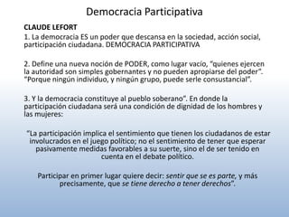 Democracia Participativa
CLAUDE LEFORT
1. La democracia ES un poder que descansa en la sociedad, acción social,
participación ciudadana. DEMOCRACIA PARTICIPATIVA

2. Define una nueva noción de PODER, como lugar vacío, “quienes ejercen
la autoridad son simples gobernantes y no pueden apropiarse del poder”.
“Porque ningún individuo, y ningún grupo, puede serle consustancial”.

3. Y la democracia constituye al pueblo soberano”. En donde la
participación ciudadana será una condición de dignidad de los hombres y
las mujeres:

“La participación implica el sentimiento que tienen los ciudadanos de estar
 involucrados en el juego político; no el sentimiento de tener que esperar
   pasivamente medidas favorables a su suerte, sino el de ser tenido en
                        cuenta en el debate político.

    Participar en primer lugar quiere decir: sentir que se es parte, y más
           precisamente, que se tiene derecho a tener derechos”.
 