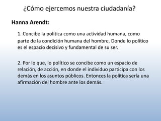 ¿Cómo ejercemos nuestra ciudadanía?
Hanna Arendt:
  1. Concibe la política como una actividad humana, como
  parte de la condición humana del hombre. Donde lo político
  es el espacio decisivo y fundamental de su ser.

  2. Por lo que, lo político se concibe como un espacio de
  relación, de acción, en donde el individuo participa con los
  demás en los asuntos públicos. Entonces la política sería una
  afirmación del hombre ante los demás.
 