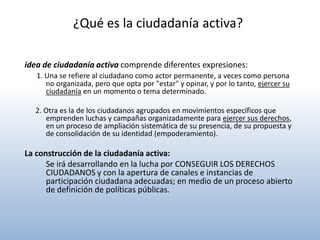 ¿Qué es la ciudadanía activa?

idea de ciudadanía activa comprende diferentes expresiones:
   1. Una se refiere al ciudadano como actor permanente, a veces como persona
      no organizada, pero que opta por "estar" y opinar, y por lo tanto, ejercer su
      ciudadanía en un momento o tema determinado.

  2. Otra es la de los ciudadanos agrupados en movimientos específicos que
     emprenden luchas y campañas organizadamente para ejercer sus derechos,
     en un proceso de ampliación sistemática de su presencia, de su propuesta y
     de consolidación de su identidad (empoderamiento).

La construcción de la ciudadanía activa:
      Se irá desarrollando en la lucha por CONSEGUIR LOS DERECHOS
      CIUDADANOS y con la apertura de canales e instancias de
      participación ciudadana adecuadas; en medio de un proceso abierto
      de definición de políticas públicas.
 