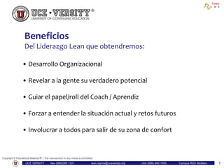 Copyright © Educational Material ® / The reproduction in any media is prohibited
UCE•VERSITY Mex (899)280 1331 lean.sigma@uceversity.org USA (956) 465 1555 Campus RGV McAllen-
Reynosa
Lean
5
• Desarrollo Organizacional
• Revelar a la gente su verdadero potencial
• Guiar el papel/roll del Coach / Aprendiz
• Forzar a entender la situación actual y retos futuros
• Involucrar a todos para salir de su zona de confort
Beneficios
Del Liderazgo Lean que obtendremos:
5
 