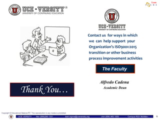 Copyright © Educational Material ® / The reproduction in any media is prohibited
UCE•VERSITY Mex (899)280 1331 lean.sigma@uceversity.org USA (956) 465 1555 Campus RGV McAllen-
Reynosa
Lean
9
Contact us for ways in which
we can help support your
Organization’s ISO9001:2015
transition or other business
process improvement activities
The Faculty
Thank You…
Alfredo Cadena
Academic Dean
9
 