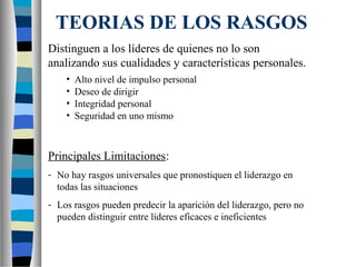 TEORIAS DE LOS RASGOS
Distinguen a los líderes de quienes no lo son
analizando sus cualidades y características personales.
•
•
•
•

Alto nivel de impulso personal
Deseo de dirigir
Integridad personal
Seguridad en uno mismo

Principales Limitaciones:
- No hay rasgos universales que pronostiquen el liderazgo en
todas las situaciones
- Los rasgos pueden predecir la aparición del liderazgo, pero no
pueden distinguir entre líderes eficaces e ineficientes

 