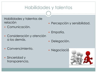 Habilidades y talentos 
Habilidades y talentos de 
relación 
 Comunicación. 
 Consideración y atención 
a los demás. 
 Convencimiento. 
 Sinceridad y 
transparencia. 
 Percepción y sensibilidad. 
 Empatía. 
 Delegación. 
 Negociación. 
 