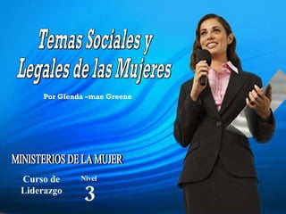 Temas Sociales y Legales de las Mujeres MINISTERIOS DE LA MUJER Curso de Liderazgo 3 Nivel Por Glenda –mae Greene 