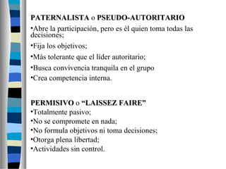 PPAATTEERRNNAALLIISSTTAA o PPSSEEUUDDOO--AAUUTTOORRIITTAARRIIOO 
•Abre la participación, pero es él quien toma todas las 
decisiones; 
•Fija los objetivos; 
•Más tolerante que el líder autoritario; 
•Busca convivencia tranquila en el grupo 
•Crea competencia interna. 
PPEERRMMIISSIIVVOO o ““LLAAIISSSSEEZZ FFAAIIRREE”” 
•Totalmente pasivo; 
•No se compromete en nada; 
•No formula objetivos ni toma decisiones; 
•Otorga plena libertad; 
•Actividades sin control. 
 