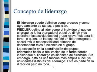Concepto de liderazgo 
El liderazgo puede definirse como proceso y como 
agrupamiento de status, o posición. 
FIEDLER define al líder como el individuo al que en 
el grupo se le ha otorgado el papel de dirigir y de 
coordinar las actividades del grupo relevantes para la 
tarea, o quien, en la ausencia de un líder designado, 
sobrelleva la responsabilidad primaria de 
desempeñar tales funciones en el grupo. 
La exaltación en la coordinación de grupos 
orientados hacia la realización de la tarea parece 
indicar que el liderazgo es sinónimo de dirección. Sin 
embargo, ésta es una función más amplia e incluye 
actividades distintas del liderazgo. Éste es parte de la 
dirección pero no toda. 
12 
 