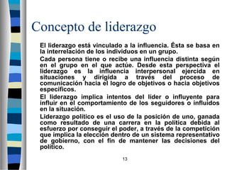 Concepto de liderazgo 
El liderazgo está vinculado a la influencia. Ésta se basa en 
la interrelación de los individuos en un grupo. 
Cada persona tiene o recibe una influencia distinta según 
en el grupo en el que actúe. Desde esta perspectiva el 
liderazgo es la influencia interpersonal ejercida en 
situaciones y dirigida a través del proceso de 
comunicación hacia el logro de objetivos o hacia objetivos 
específicos. 
El liderazgo implica intentos del líder o influyente para 
influir en el comportamiento de los seguidores o influidos 
en la situación. 
Liderazgo político es el uso de la posición de uno, ganada 
como resultado de una carrera en la política debida al 
esfuerzo por conseguir el poder, a través de la competición 
que implica la elección dentro de un sistema representativo 
de gobierno, con el fin de mantener las decisiones del 
político. 
13 
 