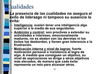 Cualidades 
La presencia de las cualidades no asegura el 
éxito de liderazgo ni tampoco su ausencia lo 
evita: 
– Inteligencia: suelen tener una inteligencia algo 
superior a la media de sus seguidores. 
– Ambición y control: son proclives a extender su 
actividades e intereses; emocionalmente 
maduros, no se abaten con las derrotas ni los 
éxitos los desbordan, y tienen gran tolerancia a la 
frustración. 
– Motivación interna y nivel de logros: fuerte 
motivación personal e insistencia al logro de 
algo. A medida que consiguen un objetivo, su 
nivel de aspiraciones se dirige a otros objetivos 
más elevados, de manera que cada éxito 
representa un reto para alcanzar otros. 
14 
 