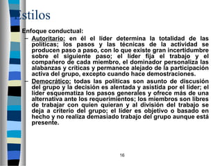 16 
Estilos 
 Enfoque conductual: 
– Autoritario: en él el líder determina la totalidad de las 
políticas; los pasos y las técnicas de la actividad se 
producen paso a paso, con lo que existe gran incertidumbre 
sobre el siguiente paso; el líder fija el trabajo y el 
compañero de cada miembro, el dominador personaliza las 
alabanzas y críticas y permanece alejado de la participación 
activa del grupo, excepto cuando hace demostraciones. 
– Democrático: todas las políticas son asunto de discusión 
del grupo y la decisión es alentada y asistida por el líder; el 
líder esquematiza los pasos generales y ofrece más de una 
alternativa ante los requerimientos; los miembros son libres 
de trabajar con quien quieran y al división del trabajo se 
deja a criterio del grupo; el líder es objetivo o basado en 
hecho y no realiza demasiado trabajo del grupo aunque está 
presente. 
 