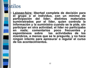 17 
Estilos 
– Laissez-faire: libertad completa de decisión para 
el grupo o el individuo, con un mínimo de 
participación del líder; distintos materiales 
suministrados por el líder, quien controla la 
información y la suministra cuando se le pide, sin 
participar en otra actividad; el líder no participaba 
en nada; comentarios poco frecuentes y 
espontáneos sobre las actividades de los 
miembros, a menos que se le pregunte, y no hace 
ningún intento para apresurar o regular el curso 
de los acontecimientos. 
 
