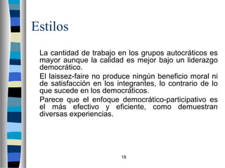 18 
Estilos 
 La cantidad de trabajo en los grupos autocráticos es 
mayor aunque la calidad es mejor bajo un liderazgo 
democrático. 
 El laissez-faire no produce ningún beneficio moral ni 
de satisfacción en los integrantes, lo contrario de lo 
que sucede en los democráticos. 
 Parece que el enfoque democrático-participativo es 
el más efectivo y eficiente, como demuestran 
diversas experiencias. 
 