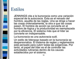 19 
Estilos 
 JENNINGS cita a la burocracia como una variación 
especial de la autocracia. Ésta es el reinado del 
hombre, aquélla de las reglas. Una se dirige a hacer 
las cosas ordenadamente, la otra a que las cosas 
pasen. El hombre de acción se convierte en el 
hombre de lógica y la productividad es reemplazada 
por la eficiencia. El sistema más que el líder se 
convierte en indispensable. 
 La burocracia es una autocracia sutil. 
 Un estilo de liderazgo basado en la burocracia se 
despersonaliza. El sistema de reglas y reglamentos 
está pensado para cubrir todas las exigencias. Por 
tanto, el papel del líder es el de controlar las 
actividades rutinarias dentro de los cauces 
establecidos por el sistema. 
 