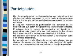 21 
Participación 
 Uno de los principales problemas de ésta era determinar si los 
objetivos se deben establecer de arriba hacia abajo o de abajo 
hacia arriba ya que existen ventajas en cualesquiera de los dos 
enfoques. 
 El segundo maximiza la participación del personal de los 
niveles bajos que están más próximos a las operaciones reales. 
 El primero tiene la ventaja de suministrar las directrices y 
parámetros más claros para los participantes de los niveles 
bajos, para que éstos establezcan sus propios objetivos. 
 No obstante, el esfuerzo de comunicación y planificación debe 
ir en ambas direcciones. 
 La mayoría de los científicos de la conducta abogan por un 
sistema de consenso-colaboración o de equilibrio de poder 
antes que por organizaciones autoritarias o muy jerarquizadas. 
 
