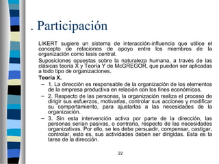 22 
. Participación 
 LIKERT sugiere un sistema de interacción-influencia que utilice el 
concepto de relaciones de apoyo entre los miembros de la 
organización como tesis central. 
 Suposiciones opuestas sobre la naturaleza humana, a través de las 
clásicas teoría X y Teoría Y de McGREGOR, que pueden ser aplicadas 
a todo tipo de organizaciones. 
 Teoría X. 
– 1. La dirección es responsable de la organización de los elementos 
de la empresa productiva en relación con los fines económicos. 
– 2. Respecto de las personas, la organización realiza el proceso de 
dirigir sus esfuerzos, motivarlas, controlar sus acciones y modificar 
su comportamiento, para ajustarlas a las necesidades de la 
organización. 
– 3. Sin esta intervención activa por parte de la dirección, las 
personas serían pasivas, o contraria, respecto de las necesidades 
organizativas. Por ello, se les debe persuadir, compensar, castigar, 
controlar, esto es, sus actividades deben ser dirigidas. Esta es la 
tarea de la dirección. 
 