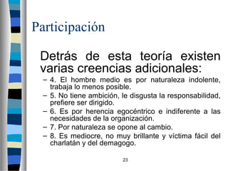 23 
Participación 
 Detrás de esta teoría existen 
varias creencias adicionales: 
– 4. El hombre medio es por naturaleza indolente, 
trabaja lo menos posible. 
– 5. No tiene ambición, le disgusta la responsabilidad, 
prefiere ser dirigido. 
– 6. Es por herencia egocéntrico e indiferente a las 
necesidades de la organización. 
– 7. Por naturaleza se opone al cambio. 
– 8. Es mediocre, no muy brillante y víctima fácil del 
charlatán y del demagogo. 
 