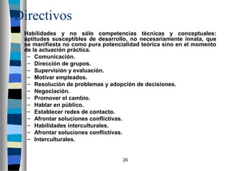 26 
Directivos 
 Habilidades y no sólo competencias técnicas y conceptuales: 
aptitudes susceptibles de desarrollo, no necesariamente innata, que 
se manifiesta no como pura potencialidad teórica sino en el momento 
de la actuación práctica. 
– Comunicación. 
– Dirección de grupos. 
– Supervisión y evaluación. 
– Motivar empleados. 
– Resolución de problemas y adopción de decisiones. 
– Negociación. 
– Promover el cambio. 
– Hablar en público. 
– Establecer redes de contacto. 
– Afrontar soluciones conflictivas. 
– Habilidades interculturales. 
– Afrontar soluciones conflictivas. 
– Interculturales. 
