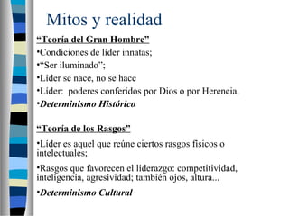 Mitos y realidad 
“Teoría del Gran Hombre” 
•Condiciones de líder innatas; 
•“Ser iluminado”; 
•Líder se nace, no se hace 
•Líder: poderes conferidos por Dios o por Herencia. 
•Determinismo Histórico 
“Teoría de los Rasgos” 
•Líder es aquel que reúne ciertos rasgos físicos o 
intelectuales; 
•Rasgos que favorecen el liderazgo: competitividad, 
inteligencia, agresividad; también ojos, altura... 
•Determinismo Cultural 
 