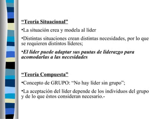 “Teoría Situacional” 
•La situación crea y modela al líder 
•Distintas situaciones crean distintas necesidades, por lo que 
se requieren distintos líderes; 
•El líder puede adaptar sus pautas de liderazgo para 
acomodarlas a las necesidades 
“Teoría Compuesta” 
•Concepto de GRUPO: “No hay líder sin grupo”; 
•La aceptación del líder depende de los individuos del grupo 
y de lo que éstos consideran necesario.- 
 