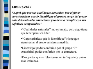 LLIIDDEERRAAZZGGOO 
“Aquel que por sus cualidades naturales, por algunas 
características que lo identifique al grupo; surge del grupo 
ante determinadas situaciones y lo lleva a cumplir con sus 
objetivos compartidos.” 
•“Cualidades naturales”: no es innato, pero algo tiene 
que tener para ser líder. 
•“Características que lo identifique”: tiene que 
representar al grupo en alguna medida. 
•Liderazgo: poder conferido por el grupo =/= 
Autoridad: poder conferido por la estructura. 
•Dos partes que se relacionan: un influyente y uno o 
más influídos. 
 