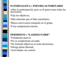 PATERNALISTAPATERNALISTA o PSEUDO-AUTORITARIOPSEUDO-AUTORITARIO
•Abre la participación, pero es él quien toma todas las
decisiones;
•Fija los objetivos;
•Más tolerante que el líder autoritario;
•Busca convivencia tranquila en el grupo
•Crea competencia interna.
PERMISIVOPERMISIVO o “LAISSEZ FAIRE”“LAISSEZ FAIRE”
•Totalmente pasivo;
•No se compromete en nada;
•No formula objetivos ni toma decisiones;
•Otorga plena libertad;
•Actividades sin control.
 