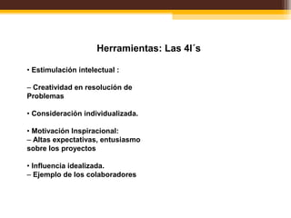 Herramientas: Las 4I´s
• Estimulación intelectual :
– Creatividad en resolución de
Problemas
• Consideración individualizada.
• Motivación Inspiracional:
– Altas expectativas, entusiasmo
sobre los proyectos
• Influencia idealizada.
– Ejemplo de los colaboradores
 