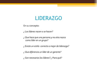 LIDERAZGO
En su concepto:
¿ Los líderes nacen o se hacen?
¿ Que hace que una persona y no otra nazca
como líder en un grupo?
¿ Existe un estilo correcto o mejor de liderazgo?
¿ Que diferencia un líder de un gerente?
¿ Son necesarios los líderes? ¿ Para qué?
 
