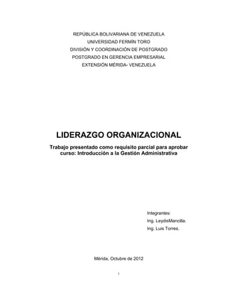 REPÚBLICA BOLIVARIANA DE VENEZUELA
              UNIVERSIDAD FERMÍN TORO
        DIVISIÓN Y COORDINACIÓN DE POSTGRADO
        POSTGRADO EN GERENCIA EMPRESARIAL
            EXTENSIÓN MÉRIDA- VENEZUELA




  LIDERAZGO ORGANIZACIONAL
Trabajo presentado como requisito parcial para aprobar
    curso: Introducción a la Gestión Administrativa




                                           Integrantes:
                                           Ing. LeydisMancilla.
                                           Ing. Luis Torres.




                 Mérida, Octubre de 2012


                            i
 