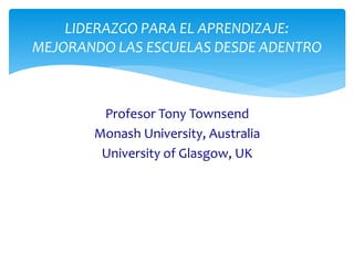Profesor Tony Townsend
Monash University, Australia
University of Glasgow, UK
LIDERAZGO PARA EL APRENDIZAJE:
MEJORANDO LAS ESCUELAS DESDE ADENTRO
 