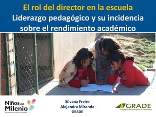 El rol del director en la escuela 
Liderazgo pedagógico y su incidencia 
sobre el rendimiento académico 
Silvana Freire 
Alejandra Miranda 
GRADE 
 