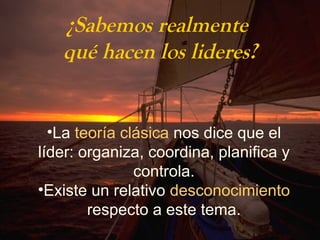¿Sabemos realmente 
qué hacen los lideres? 
•La teoría clásica nos dice que el 
líder: organiza, coordina, planifica y 
controla. 
•Existe un relativo desconocimiento 
respecto a este tema. 
 