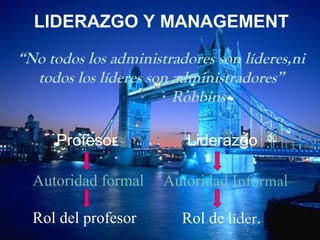 LIDERAZGO Y MANAGEMENT 
“No todos los administradores son líderes,ni 
todos los líderes son administradores” 
Robbins 
Profesor Liderazgo 
Autoridad formal Autoridad Informal 
Rol del profesor Rol de líder. 
 