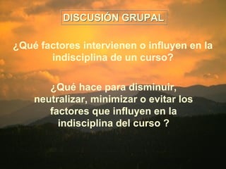 DDIISSCCUUSSIIÓÓNN GGRRUUPPAALL 
¿Qué factores intervienen o influyen en la 
indisciplina de un curso? 
¿Qué hace para disminuir, 
neutralizar, minimizar o evitar los 
factores que influyen en la 
indisciplina del curso ? 
 
