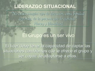 LIDERAZGO SITUACIONAL 
“No existe ningún tipo de dirección, cuya bondad 
dependa, de la persona que lo ejercita.” 
Hersey y Blanchard 
El Grupo es un ser vivo 
El líder debe tener la capacidad de captar las 
situaciones cambiantes que le ofrece el grupo y 
ser capaz de adaptarse a ellas. 
 