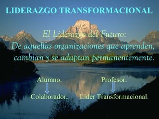LIDERAZGO TRANSFORMACIONAL 
El Liderazgo del Futuro: 
De aquellas organizaciones que aprenden, 
cambian y se adaptan permanentemente. 
Alumno. 
Colaborador. 
Profesor. 
Líder Transformacional. 
 