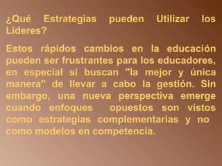 ¿Qué Estrategias pueden Utilizar los 
Líderes? 
Estos rápidos cambios en la educación 
pueden ser frustrantes para los educadores, 
en especial si buscan "la mejor y única 
manera" de llevar a cabo la gestión. Sin 
embargo, una nueva perspectiva emerge 
cuando enfoques opuestos son vistos 
como estrategias complementarias y no 
como modelos en competencia. 
 