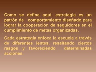 Como se define aquí, estrategia es un 
patrón de comportamiento diseñado para 
lograr la cooperación de seguidores en el 
cumplimiento de metas organizadas. 
Cada estrategia enfoca la escuela a través 
de diferentes lentes, resaltando ciertos 
rasgos y favoreciendo determinadas 
acciones. 
 