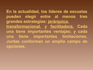 En la actualidad, los líderes de escuelas 
pueden elegir entre al menos tres 
grandes estrategias: jerárquica, 
transformacional, y facilitadora. Cada 
una tiene importantes ventajas; y cada 
una tiene importantes limitaciones. 
Juntas conforman un amplio campo de 
opciones. 
 
