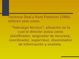 Terrence Deal y Kent Peterson (1994) 
refieren esto como 
"liderazgo técnico", situación en la 
cual el director actúa como 
planificador, asignador de recursos, 
coordinador, supervisor, diseminador 
de información y analista. 
 