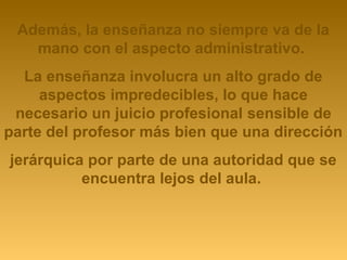 Además, la enseñanza no siempre va de la 
mano con el aspecto administrativo. 
La enseñanza involucra un alto grado de 
aspectos impredecibles, lo que hace 
necesario un juicio profesional sensible de 
parte del profesor más bien que una dirección 
jerárquica por parte de una autoridad que se 
encuentra lejos del aula. 
 