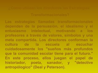 ¿Cómo utilizan los directores las Estrategias 
Transformacionales? 
Las estrategias llamadas transformacionales 
dependen de la persuasión, el idealismo y el 
entusiasmo intelectual, motivando a los 
profesores a través de valores, símbolos y una 
meta compartida. Los directores conforman la 
cultura de la escuela al escuchar 
cuidadosamente los "sueños más profundos 
que la comunidad escolar tiene para el futuro." 
En este proceso, ellos juegan el papel de 
historiador, poeta, sanador, y "detective 
antropólogico" (Deal y Peterson). 
 