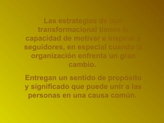 Las estrategias de tipo 
transformacional tienen la 
capacidad de motivar e inspirar a 
seguidores, en especial cuando la 
organización enfrenta un gran 
cambio. 
Entregan un sentido de propósito 
y significado que puede unir a las 
personas en una causa común. 
 