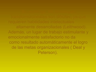 Sin embargo, las estrategias 
transformacionales son difíciles, ya que 
requieren habilidades intelectuales 
altamente desarrolladas (Leithwood). 
Además, un lugar de trabajo estimulante y 
emocionalmente satisfactorio no da 
como resultado automáticamente el logro 
de las metas organizacionales ( Deal y 
Peterson). 
 