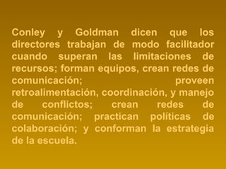 Conley y Goldman dicen que los 
directores trabajan de modo facilitador 
cuando superan las limitaciones de 
recursos; forman equipos, crean redes de 
comunicación; proveen 
retroalimentación, coordinación, y manejo 
de conflictos; crean redes de 
comunicación; practican políticas de 
colaboración; y conforman la estrategia 
de la escuela. 
 