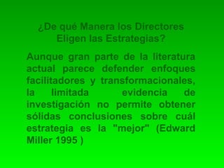 ¿De qué Manera los Directores 
Eligen las Estrategias? 
Aunque gran parte de la literatura 
actual parece defender enfoques 
facilitadores y transformacionales, 
la limitada evidencia de 
investigación no permite obtener 
sólidas conclusiones sobre cuál 
estrategia es la "mejor" (Edward 
Miller 1995 ) 
 
