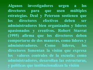 Algunos investigadores urgen a los 
directores para que usen múltiples 
estrategias. Deal y Peterson sostienen que 
los directores efectivos deben ser 
administradores bien organizados y líderes 
apasionados y creativos. Robert Starrat 
(1995) afirma que los directores deben 
comportarse de dos maneras, como líderes y 
administradores. Como líderes, los 
directores fomentan la visión que expresa 
los valores centrales de la escuela; como 
administradores, desarollan las estructuras, 
y políticas que institucionalizan la visión 
 