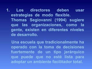 1. Los directores deben usar 
estrategias de modo flexible. 
Thomas Segiovanni (1994) sugiere 
que las organizaciones, como la 
gente, existen en diferentes niveles 
de desarrollo. 
Una escuela que tradicionalmente ha 
operado con la toma de decisiones 
fuertemente de un tipo jerárquico 
que puede que no esté lista para 
adoptar un ambiente facilitador total. 
 
