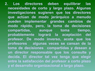 2. Los directores deben equilibrar las 
necesidades de corto y largo plazo. Algunas 
investigaciones sugieren que los directores 
que actúan de modo jerárquico a menudo 
pueden implementar grandes cambios de 
modo rápido, pero, la toma de decisiones 
compartidas, aunque toma tiempo, 
probablemente logrará la aceptación del 
profesor. De modo inverso, acota que los 
profesores algunas veces se cansan de la 
toma de decisiones compartidas y desean a 
un director responsable que los consulte y 
decida. El director tal vez tenga que elegir 
entre la satisfacción del profesor a corto plazo 
y el desarrollo organizacional a largo plazo. 
 