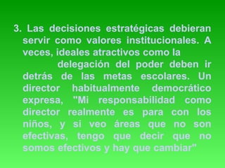 3. Las decisiones estratégicas debieran 
servir como valores institucionales. A 
veces, ideales atractivos como la 
delegación del poder deben ir 
detrás de las metas escolares. Un 
director habitualmente democrático 
expresa, "Mi responsabilidad como 
director realmente es para con los 
niños, y si veo áreas que no son 
efectivas, tengo que decir que no 
somos efectivos y hay que cambiar" 
 